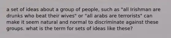 a set of ideas about a group of people, such as "all Irishman are drunks who beat their wives" or "all arabs are terrorists" can make it seem natural and normal to discriminate against these groups. what is the term for sets of ideas like these?