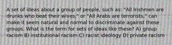 A set of ideas about a group of people, such as: "All Irishmen are drunks who beat their wives," or "All Arabs are terrorists," can make it seem natural and normal to discriminate against these groups. What is the term for sets of ideas like these? A) group racism B) institutional racism C) racist ideology D) private racism