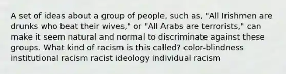 A set of ideas about a group of people, such as, "All Irishmen are drunks who beat their wives," or "All Arabs are terrorists," can make it seem natural and normal to discriminate against these groups. What kind of racism is this called? color-blindness institutional racism racist ideology individual racism