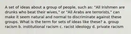 A set of ideas about a group of people, such as: "All Irishmen are drunks who beat their wives," or "All Arabs are terrorists," can make it seem natural and normal to discriminate against these groups. What is the term for sets of ideas like these? a. group racism b. institutional racism c. racist ideology d. private racism