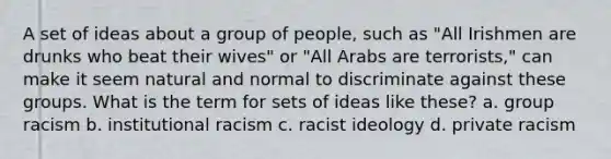 A set of ideas about a group of people, such as "All Irishmen are drunks who beat their wives" or "All Arabs are terrorists," can make it seem natural and normal to discriminate against these groups. What is the term for sets of ideas like these? a. group racism b. institutional racism c. racist ideology d. private racism