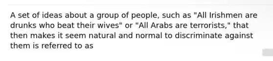 A set of ideas about a group of people, such as "All Irishmen are drunks who beat their wives" or "All Arabs are terrorists," that then makes it seem natural and normal to discriminate against them is referred to as