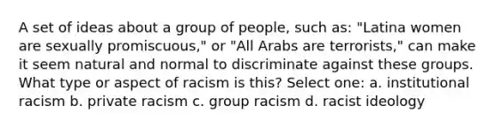 A set of ideas about a group of people, such as: "Latina women are sexually promiscuous," or "All Arabs are terrorists," can make it seem natural and normal to discriminate against these groups. What type or aspect of racism is this? Select one: a. institutional racism b. private racism c. group racism d. racist ideology