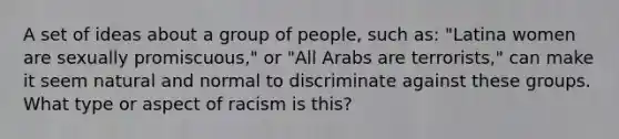 A set of ideas about a group of people, such as: "Latina women are sexually promiscuous," or "All Arabs are terrorists," can make it seem natural and normal to discriminate against these groups. What type or aspect of racism is this?