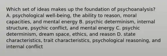 Which set of ideas makes up the foundation of psychoanalysis? A. psychological well-being, the ability to reason, moral capacities, and mental energy B. psychic determinism, internal structure, psychic conflict, and mental energy C. psychic determinism, dream space, ethics, and reason D. state characteristics, trait characteristics, psychological reasoning, and internal conflict