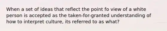 When a set of ideas that reflect the point fo view of a white person is accepted as the taken-for-granted understanding of how to interpret culture, its referred to as what?