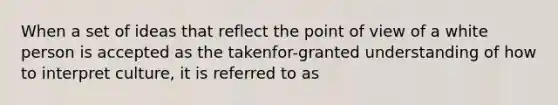 When a set of ideas that reflect the point of view of a white person is accepted as the takenfor-granted understanding of how to interpret culture, it is referred to as