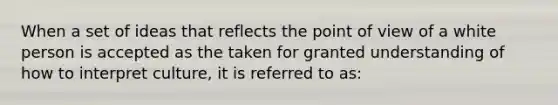 When a set of ideas that reflects the point of view of a white person is accepted as the taken for granted understanding of how to interpret culture, it is referred to as: