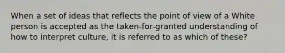 When a set of ideas that reflects the point of view of a White person is accepted as the taken-for-granted understanding of how to interpret culture, it is referred to as which of these?