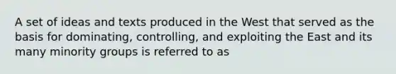 A set of ideas and texts produced in the West that served as the basis for dominating, controlling, and exploiting the East and its many minority groups is referred to as