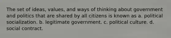 The set of ideas, values, and ways of thinking about government and politics that are shared by all citizens is known as a. political socialization. b. legitimate government. c. political culture. d. social contract.