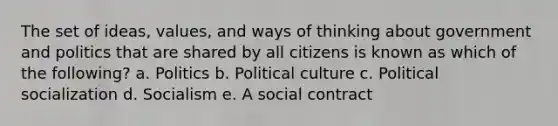 The set of ideas, values, and ways of thinking about government and politics that are shared by all citizens is known as which of the following? a. Politics b. Political culture c. Political socialization d. Socialism e. A social contract