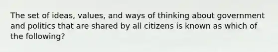 The set of ideas, values, and ways of thinking about government and politics that are shared by all citizens is known as which of the following?