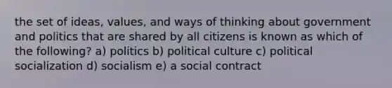 the set of ideas, values, and ways of thinking about government and politics that are shared by all citizens is known as which of the following? a) politics b) political culture c) political socialization d) socialism e) a social contract