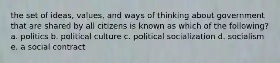 the set of ideas, values, and ways of thinking about government that are shared by all citizens is known as which of the following? a. politics b. political culture c. political socialization d. socialism e. a social contract