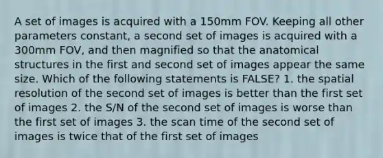 A set of images is acquired with a 150mm FOV. Keeping all other parameters constant, a second set of images is acquired with a 300mm FOV, and then magnified so that the anatomical structures in the first and second set of images appear the same size. Which of the following statements is FALSE? 1. the spatial resolution of the second set of images is better than the first set of images 2. the S/N of the second set of images is worse than the first set of images 3. the scan time of the second set of images is twice that of the first set of images