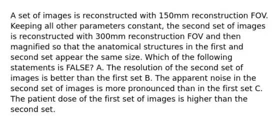 A set of images is reconstructed with 150mm reconstruction FOV. Keeping all other parameters constant, the second set of images is reconstructed with 300mm reconstruction FOV and then magnified so that the anatomical structures in the first and second set appear the same size. Which of the following statements is FALSE? A. The resolution of the second set of images is better than the first set B. The apparent noise in the second set of images is more pronounced than in the first set C. The patient dose of the first set of images is higher than the second set.