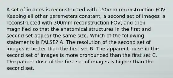 A set of images is reconstructed with 150mm reconstruction FOV. Keeping all other parameters constant, a second set of images is reconstructed with 300mm reconstruction FOV, and then magnified so that the anatomical structures in the first and second set appear the same size. Which of the following statements is FALSE? A. The resolution of the second set of images is better than the first set B. The apparent noise in the second set of images is more pronounced than the first set C. The patient dose of the first set of images is higher than the second set.