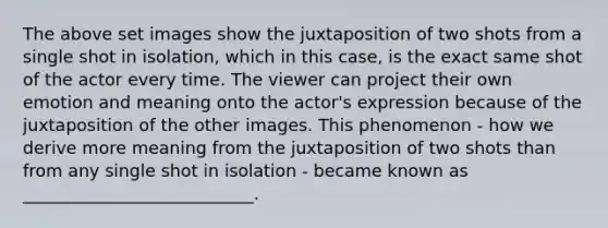 The above set images show the juxtaposition of two shots from a single shot in isolation, which in this case, is the exact same shot of the actor every time. The viewer can project their own emotion and meaning onto the actor's expression because of the juxtaposition of the other images. This phenomenon - how we derive more meaning from the juxtaposition of two shots than from any single shot in isolation - became known as ___________________________.