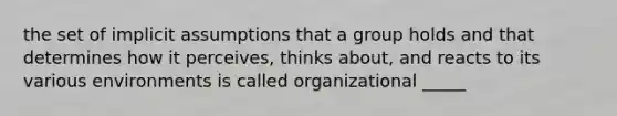 the set of implicit assumptions that a group holds and that determines how it perceives, thinks about, and reacts to its various environments is called organizational _____