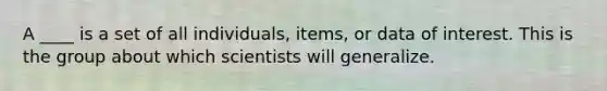 A ____ is a set of all individuals, items, or data of interest. This is the group about which scientists will generalize.