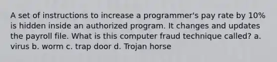 A set of instructions to increase a programmer's pay rate by 10% is hidden inside an authorized program. It changes and updates the payroll file. What is this computer fraud technique called? a. virus b. worm c. trap door d. Trojan horse