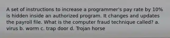 A set of instructions to increase a programmer's pay rate by 10% is hidden inside an authorized program. It changes and updates the payroll file. What is the computer fraud technique called? a. virus b. worm c. trap door d. Trojan horse