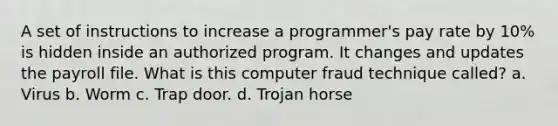 A set of instructions to increase a programmer's pay rate by 10% is hidden inside an authorized program. It changes and updates the payroll file. What is this computer fraud technique called? a. Virus b. Worm c. Trap door. d. Trojan horse