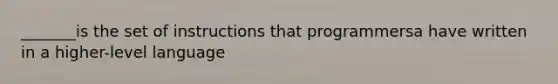 _______is the set of instructions that programmersa have written in a higher-level language