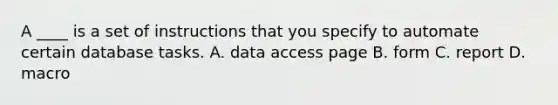 A ____ is a set of instructions that you specify to automate certain database tasks. A. data access page B. form C. report D. macro