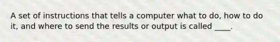 A set of instructions that tells a computer what to do, how to do it, and where to send the results or output is called ____.