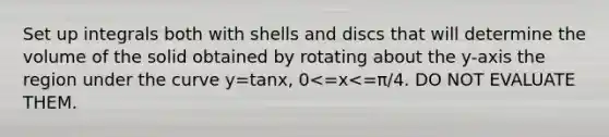 Set up integrals both with shells and discs that will determine the volume of the solid obtained by rotating about the y-axis the region under the curve y=tanx, 0<=x<=π/4. DO NOT EVALUATE THEM.