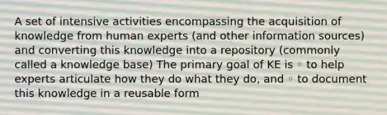 A set of intensive activities encompassing the acquisition of knowledge from human experts (and other information sources) and converting this knowledge into a repository (commonly called a knowledge base) The primary goal of KE is ◦ to help experts articulate how they do what they do, and ◦ to document this knowledge in a reusable form