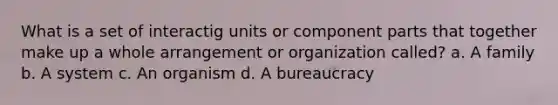 What is a set of interactig units or component parts that together make up a whole arrangement or organization called? a. A family b. A system c. An organism d. A bureaucracy