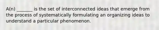 A(n) _______ is the set of interconnected ideas that emerge from the process of systematically formulating an organizing ideas to understand a particular phenomenon.