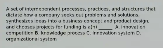 A set of interdependent processes, practices, and structures that dictate how a company seeks out problems and solutions, synthesizes ideas into a business concept and product design, and chooses projects for funding is a(n) ______. A. innovation competition B. knowledge process C. innovation system D. organizational system