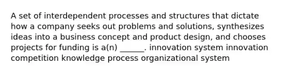 A set of interdependent processes and structures that dictate how a company seeks out problems and solutions, synthesizes ideas into a business concept and product design, and chooses projects for funding is a(n) ______. innovation system innovation competition knowledge process organizational system