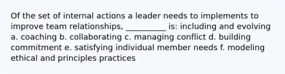 Of the set of internal actions a leader needs to implements to improve team relationships, __________ is: including and evolving a. coaching b. collaborating c. managing conflict d. building commitment e. satisfying individual member needs f. modeling ethical and principles practices