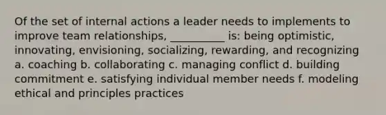 Of the set of internal actions a leader needs to implements to improve team relationships, __________ is: being optimistic, innovating, envisioning, socializing, rewarding, and recognizing a. coaching b. collaborating c. managing conflict d. building commitment e. satisfying individual member needs f. modeling ethical and principles practices