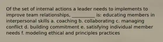 Of the set of internal actions a leader needs to implements to improve team relationships, __________ is: educating members in interpersonal skills a. coaching b. collaborating c. managing conflict d. building commitment e. satisfying individual member needs f. modeling ethical and principles practices