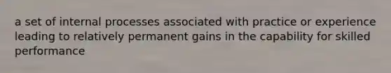 a set of internal processes associated with practice or experience leading to relatively permanent gains in the capability for skilled performance