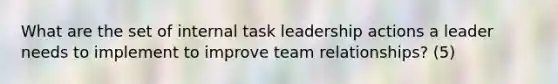 What are the set of internal task leadership actions a leader needs to implement to improve team relationships? (5)