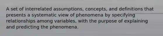 A set of interrelated assumptions, concepts, and definitions that presents a systematic view of phenomena by specifying relationships among variables, with the purpose of explaining and predicting the phenomena.