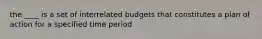 the ____ is a set of interrelated budgets that constitutes a plan of action for a specified time period