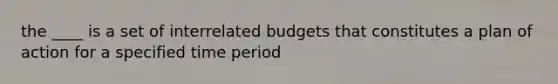 the ____ is a set of interrelated budgets that constitutes a plan of action for a specified time period