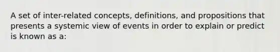 A set of inter-related concepts, definitions, and propositions that presents a systemic view of events in order to explain or predict is known as a: