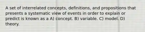 A set of interrelated concepts, definitions, and propositions that presents a systematic view of events in order to explain or predict is known as a A) concept. B) variable. C) model. D) theory.