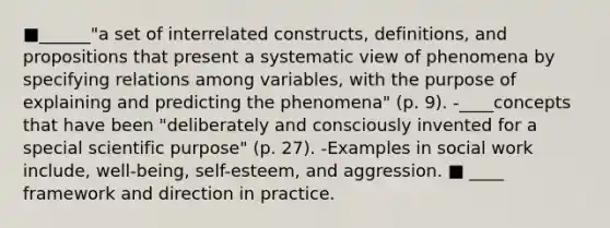 ■______"a set of interrelated constructs, definitions, and propositions that present a systematic view of phenomena by specifying relations among variables, with the purpose of explaining and predicting the phenomena" (p. 9). -____concepts that have been "deliberately and consciously invented for a special scientific purpose" (p. 27). -Examples in social work include, well-being, self-esteem, and aggression. ■ ____ framework and direction in practice.