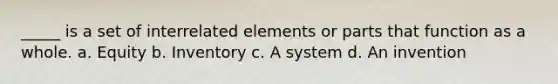 _____ is a set of interrelated elements or parts that function as a whole. a. Equity b. Inventory c. A system d. An invention