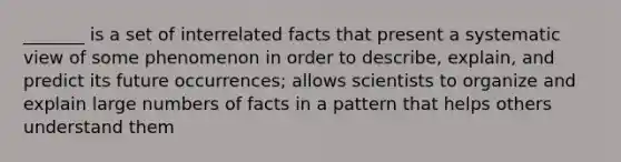 _______ is a set of interrelated facts that present a systematic view of some phenomenon in order to describe, explain, and predict its future occurrences; allows scientists to organize and explain large numbers of facts in a pattern that helps others understand them